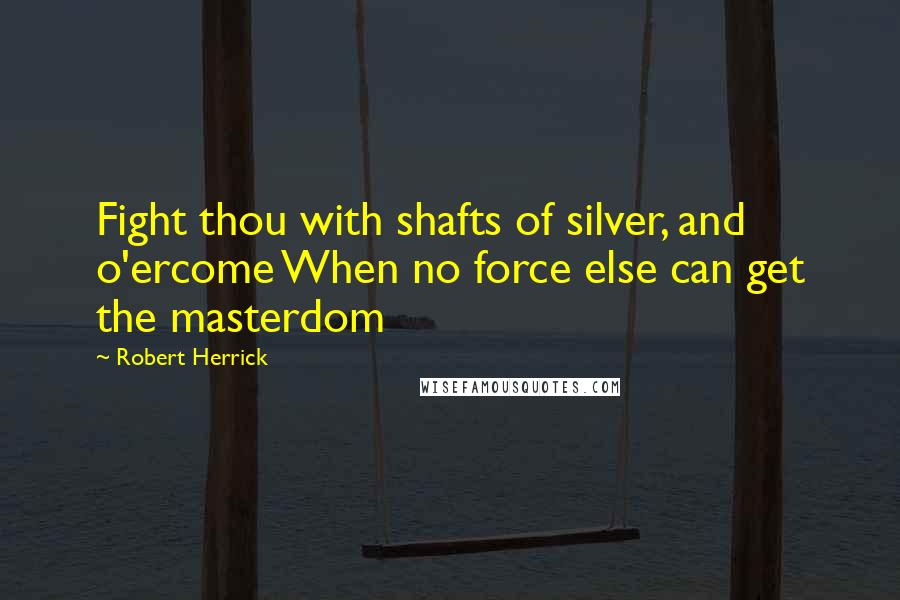 Robert Herrick Quotes: Fight thou with shafts of silver, and o'ercome When no force else can get the masterdom