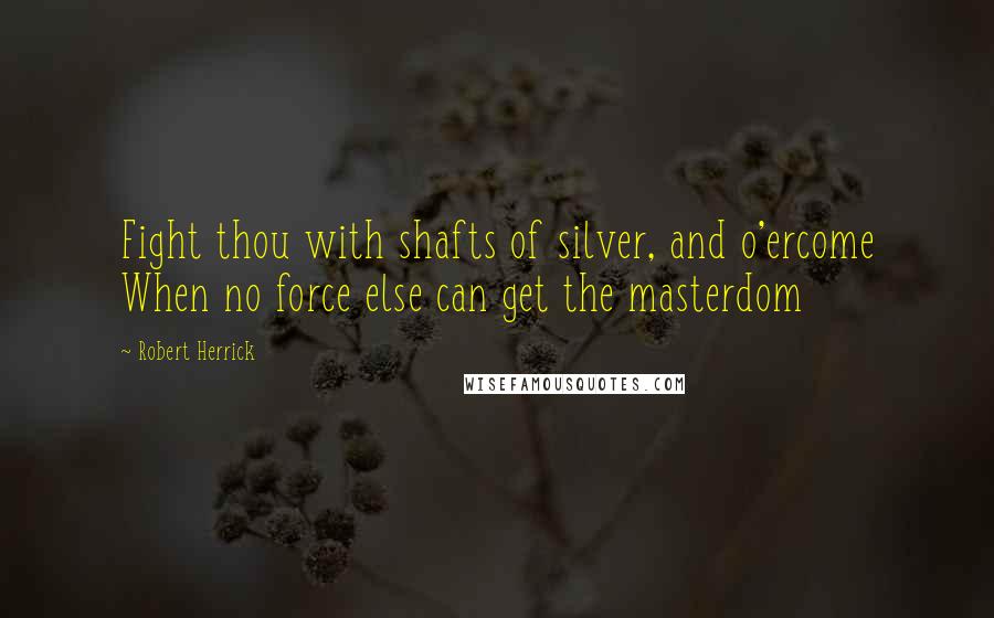 Robert Herrick Quotes: Fight thou with shafts of silver, and o'ercome When no force else can get the masterdom