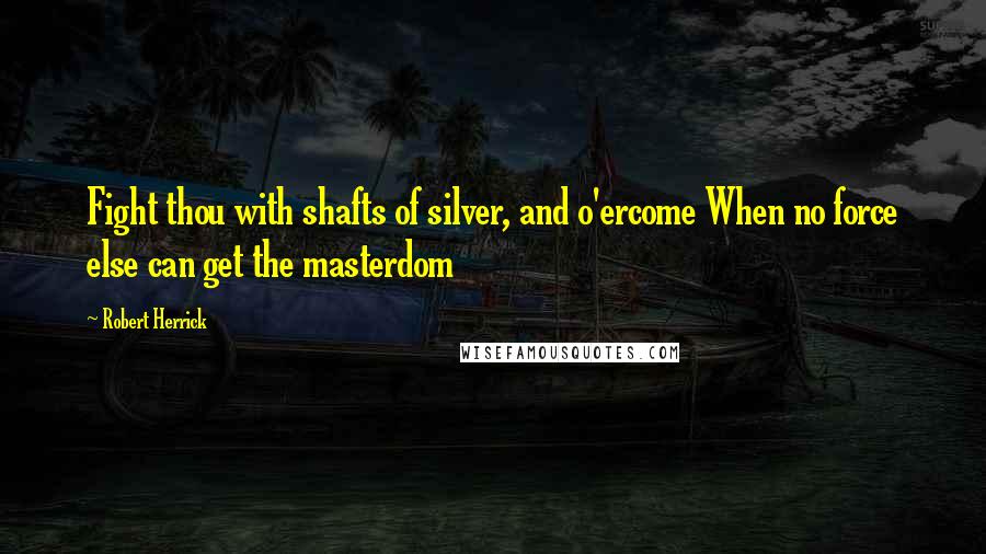 Robert Herrick Quotes: Fight thou with shafts of silver, and o'ercome When no force else can get the masterdom