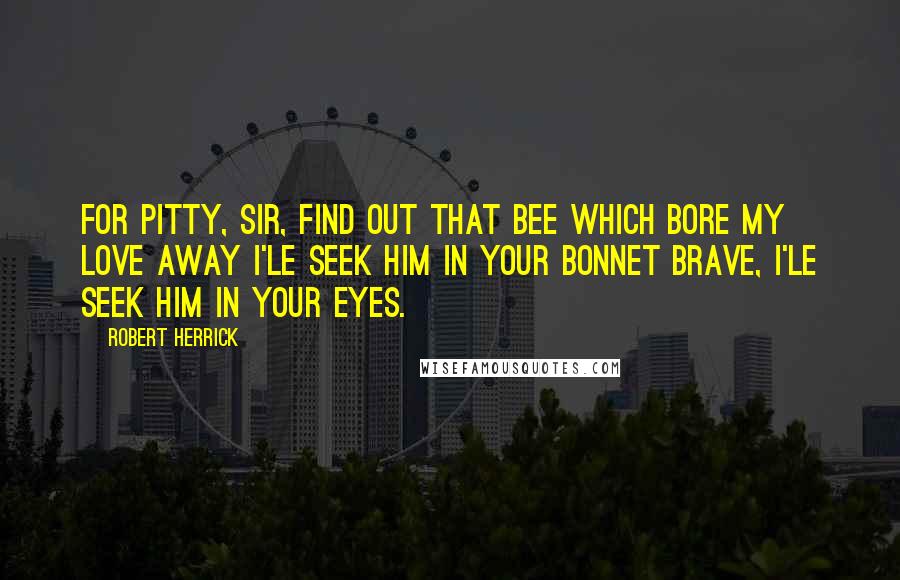 Robert Herrick Quotes: For pitty, Sir, find out that Bee Which bore my Love away I'le seek him in your Bonnet brave, I'le seek him in your eyes.