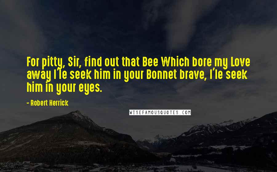 Robert Herrick Quotes: For pitty, Sir, find out that Bee Which bore my Love away I'le seek him in your Bonnet brave, I'le seek him in your eyes.