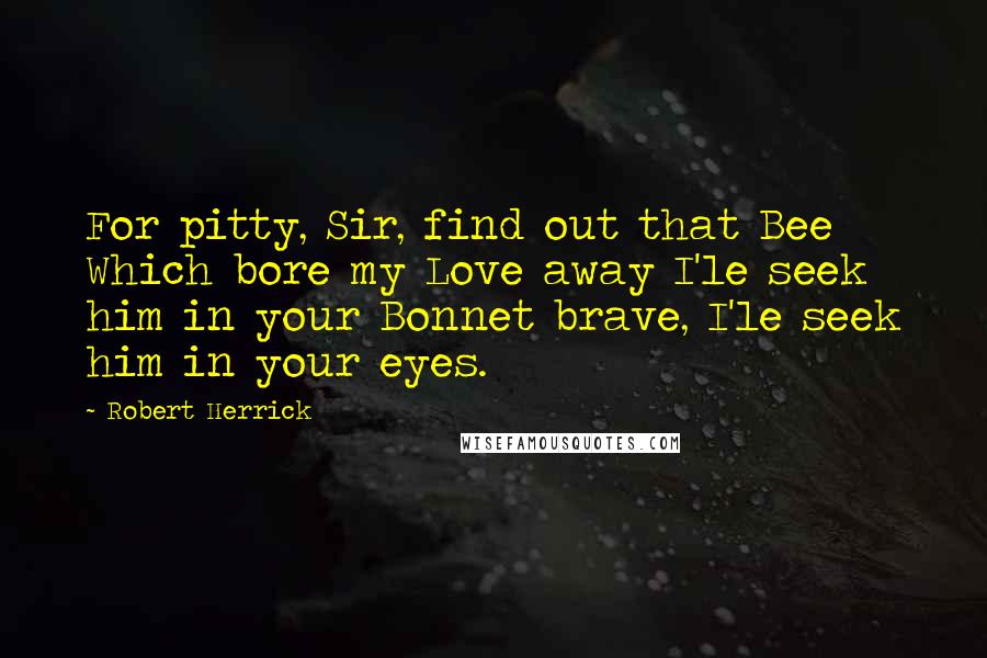 Robert Herrick Quotes: For pitty, Sir, find out that Bee Which bore my Love away I'le seek him in your Bonnet brave, I'le seek him in your eyes.