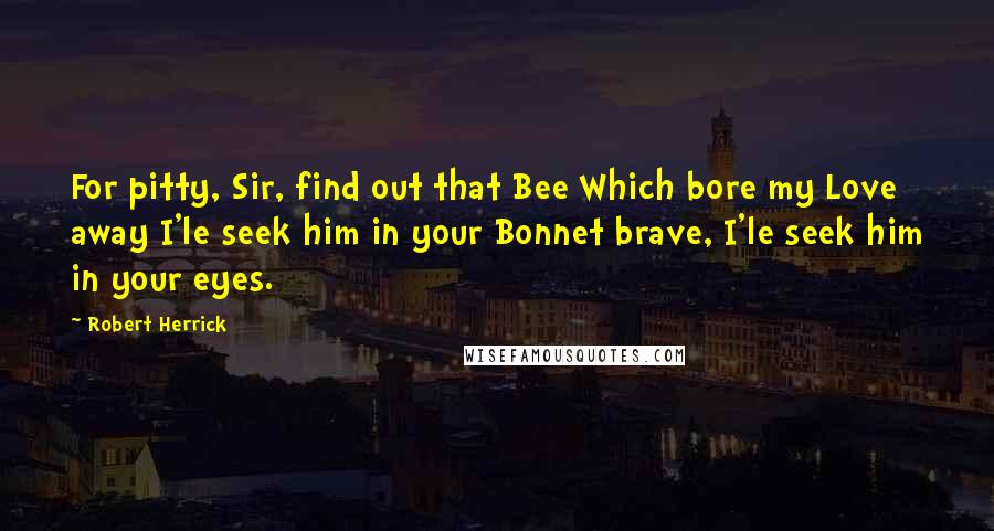 Robert Herrick Quotes: For pitty, Sir, find out that Bee Which bore my Love away I'le seek him in your Bonnet brave, I'le seek him in your eyes.