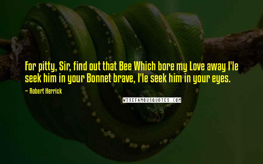 Robert Herrick Quotes: For pitty, Sir, find out that Bee Which bore my Love away I'le seek him in your Bonnet brave, I'le seek him in your eyes.
