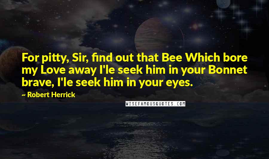 Robert Herrick Quotes: For pitty, Sir, find out that Bee Which bore my Love away I'le seek him in your Bonnet brave, I'le seek him in your eyes.