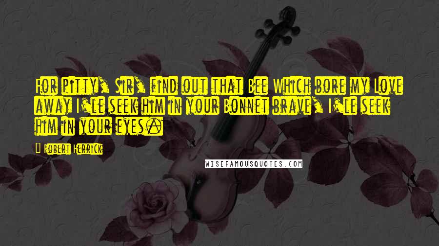 Robert Herrick Quotes: For pitty, Sir, find out that Bee Which bore my Love away I'le seek him in your Bonnet brave, I'le seek him in your eyes.