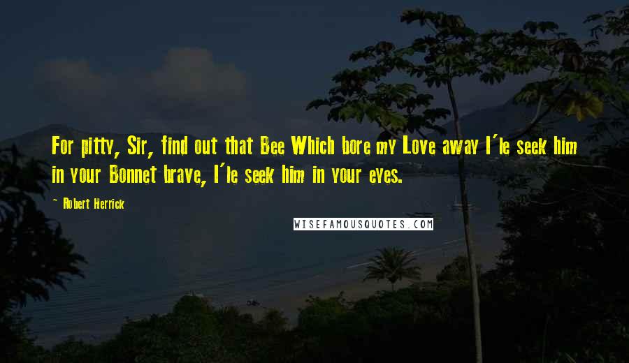 Robert Herrick Quotes: For pitty, Sir, find out that Bee Which bore my Love away I'le seek him in your Bonnet brave, I'le seek him in your eyes.