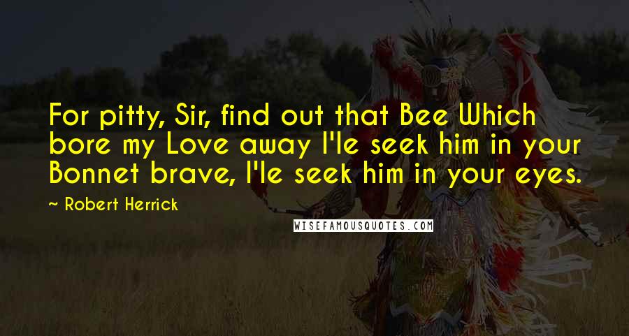 Robert Herrick Quotes: For pitty, Sir, find out that Bee Which bore my Love away I'le seek him in your Bonnet brave, I'le seek him in your eyes.