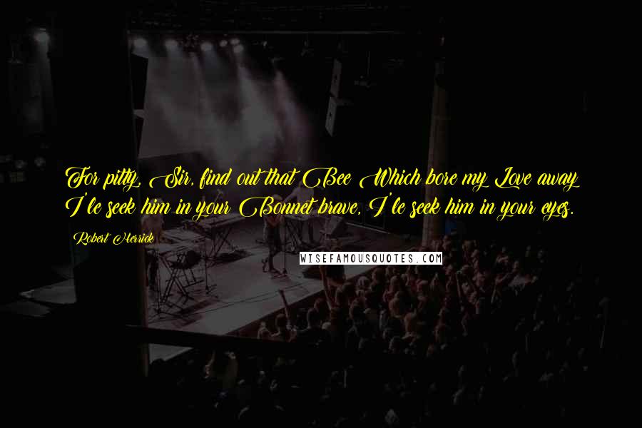 Robert Herrick Quotes: For pitty, Sir, find out that Bee Which bore my Love away I'le seek him in your Bonnet brave, I'le seek him in your eyes.