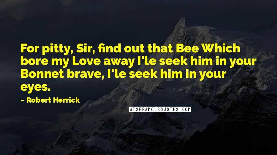 Robert Herrick Quotes: For pitty, Sir, find out that Bee Which bore my Love away I'le seek him in your Bonnet brave, I'le seek him in your eyes.