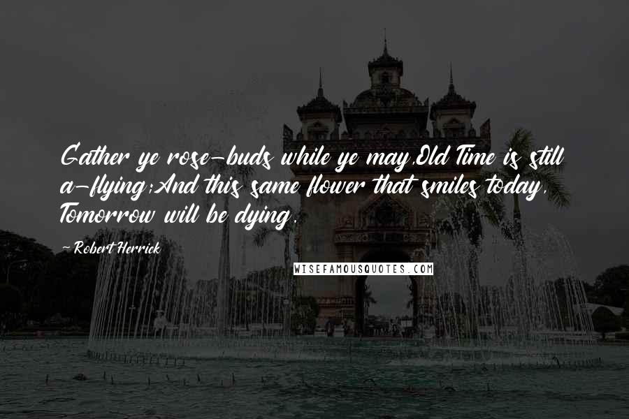 Robert Herrick Quotes: Gather ye rose-buds while ye may,Old Time is still a-flying;And this same flower that smiles today, Tomorrow will be dying.