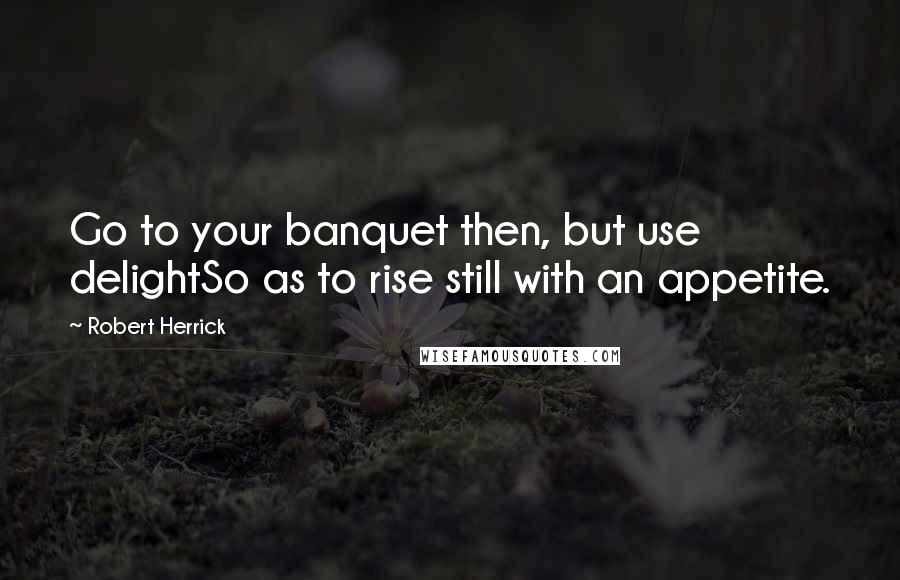 Robert Herrick Quotes: Go to your banquet then, but use delightSo as to rise still with an appetite.