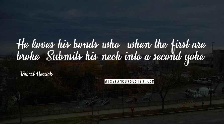 Robert Herrick Quotes: He loves his bonds who, when the first are broke, Submits his neck into a second yoke.