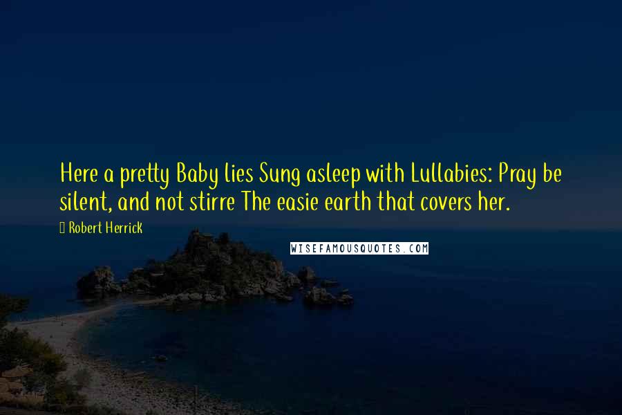 Robert Herrick Quotes: Here a pretty Baby lies Sung asleep with Lullabies: Pray be silent, and not stirre The easie earth that covers her.