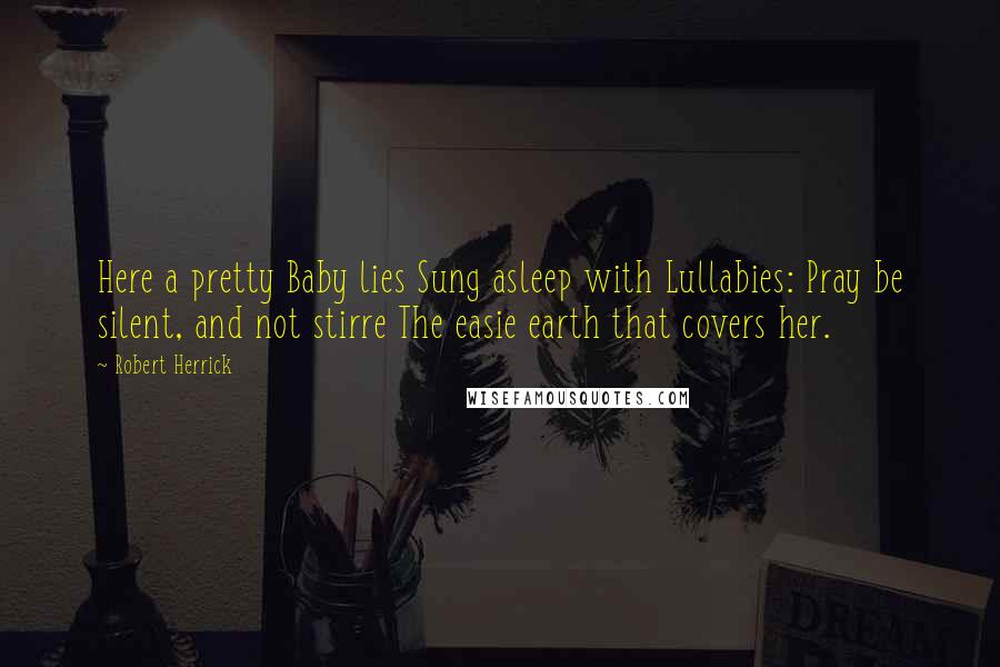 Robert Herrick Quotes: Here a pretty Baby lies Sung asleep with Lullabies: Pray be silent, and not stirre The easie earth that covers her.