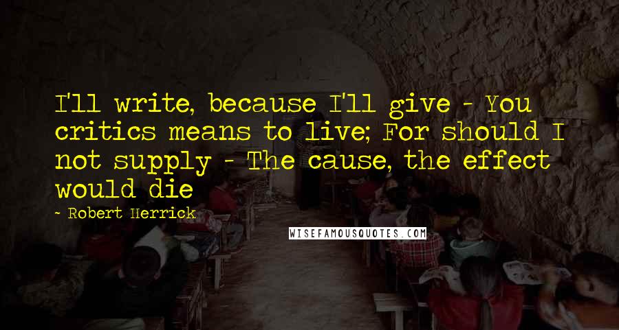 Robert Herrick Quotes: I'll write, because I'll give - You critics means to live; For should I not supply - The cause, the effect would die