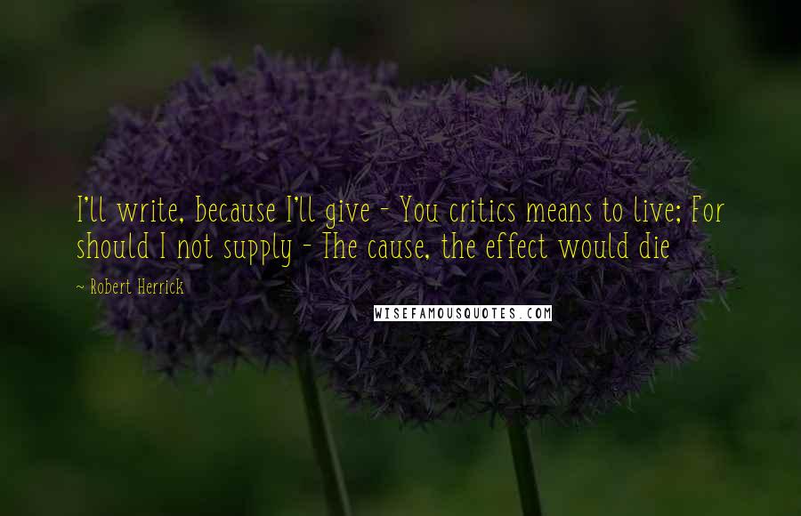 Robert Herrick Quotes: I'll write, because I'll give - You critics means to live; For should I not supply - The cause, the effect would die