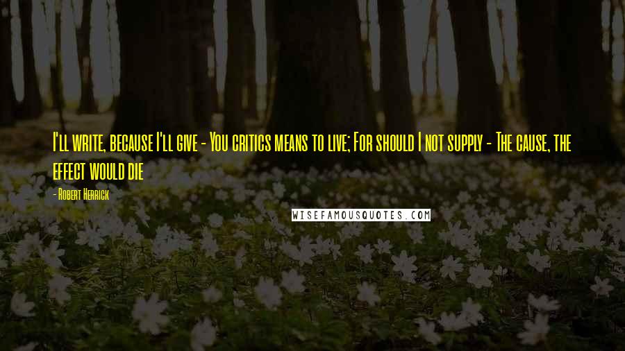 Robert Herrick Quotes: I'll write, because I'll give - You critics means to live; For should I not supply - The cause, the effect would die