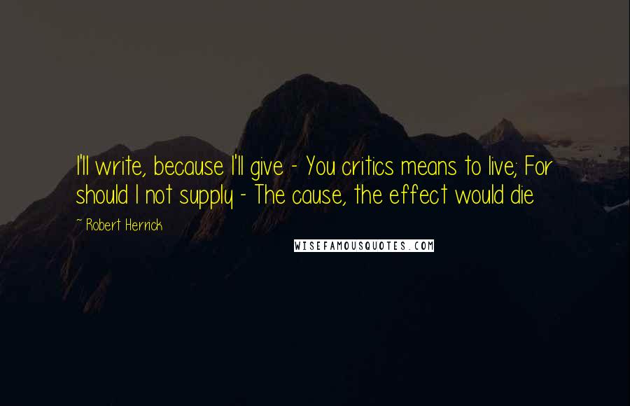 Robert Herrick Quotes: I'll write, because I'll give - You critics means to live; For should I not supply - The cause, the effect would die