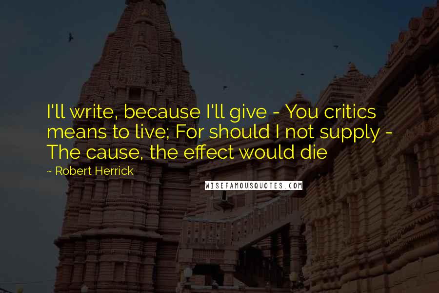 Robert Herrick Quotes: I'll write, because I'll give - You critics means to live; For should I not supply - The cause, the effect would die