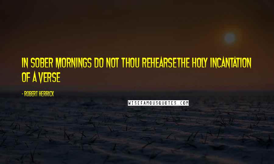 Robert Herrick Quotes: In sober mornings do not thou rehearseThe holy incantation of a verse