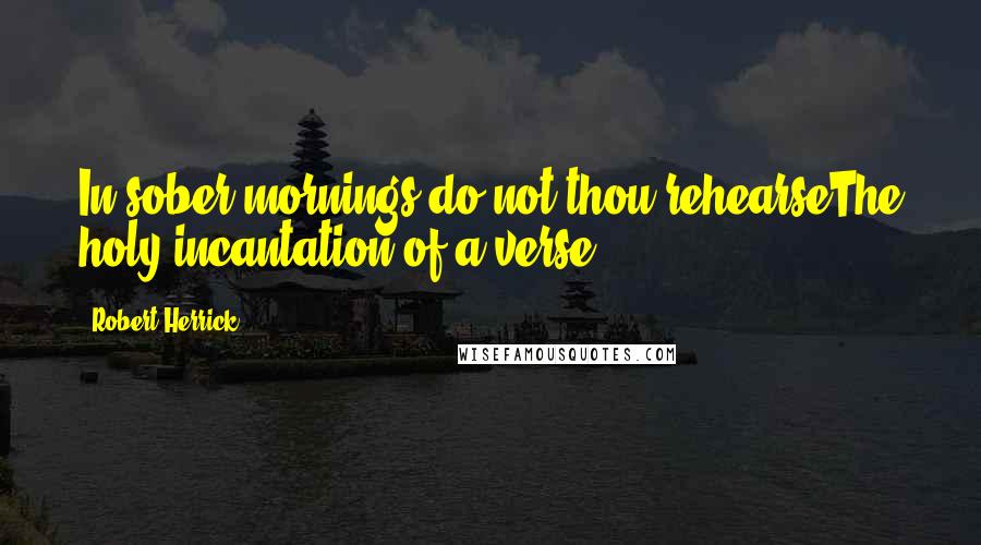 Robert Herrick Quotes: In sober mornings do not thou rehearseThe holy incantation of a verse