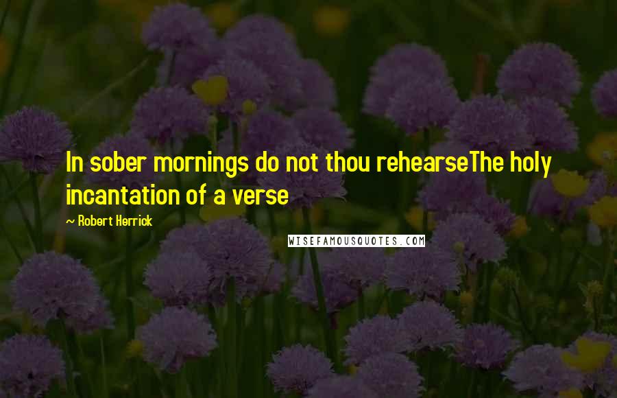 Robert Herrick Quotes: In sober mornings do not thou rehearseThe holy incantation of a verse