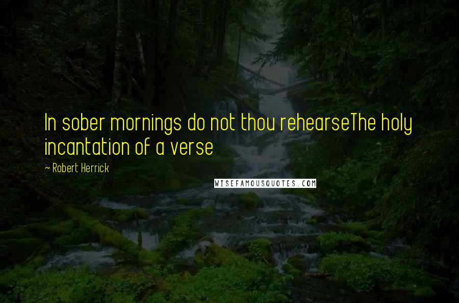 Robert Herrick Quotes: In sober mornings do not thou rehearseThe holy incantation of a verse