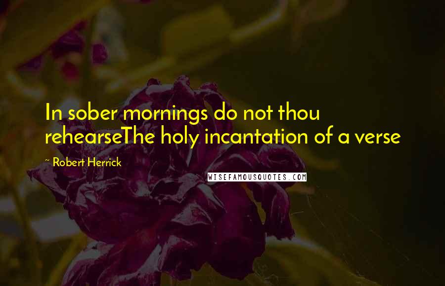 Robert Herrick Quotes: In sober mornings do not thou rehearseThe holy incantation of a verse