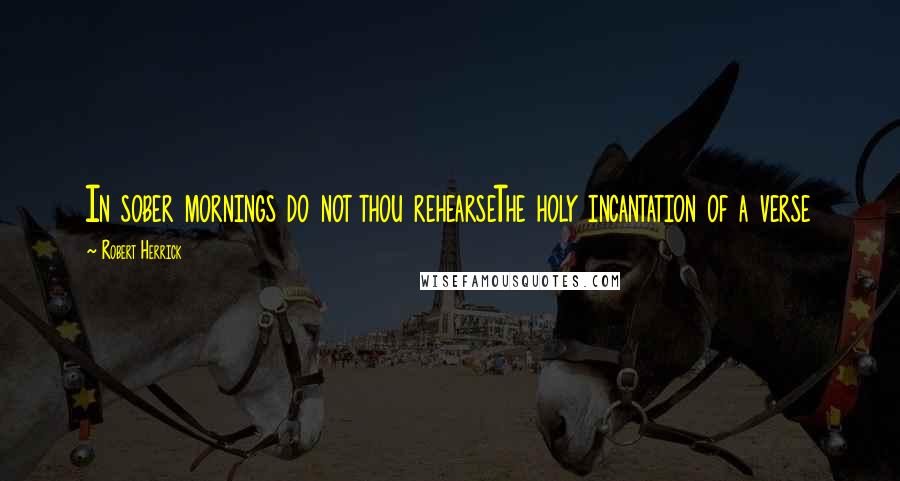Robert Herrick Quotes: In sober mornings do not thou rehearseThe holy incantation of a verse