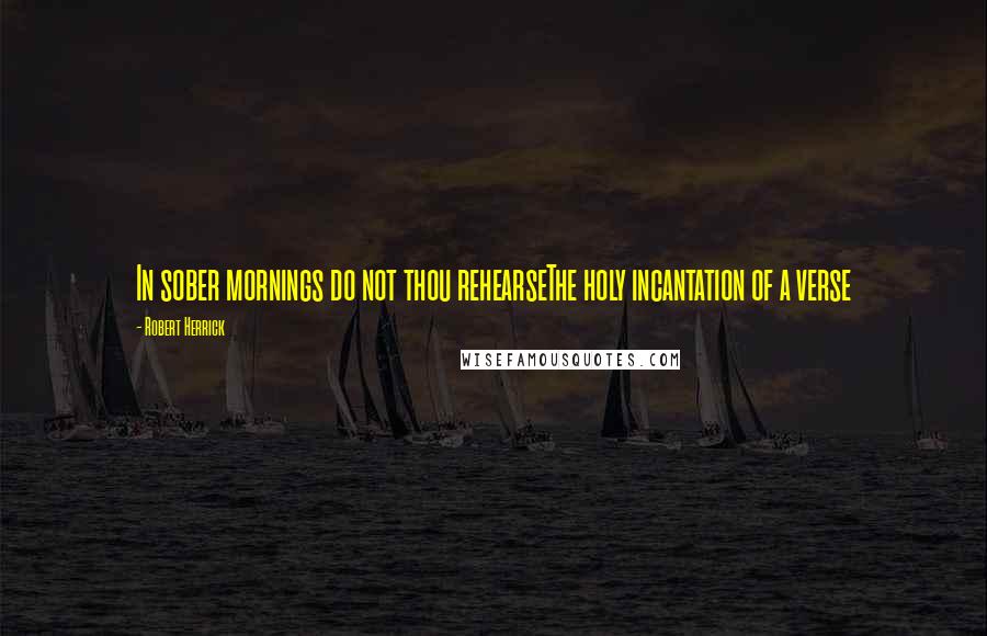 Robert Herrick Quotes: In sober mornings do not thou rehearseThe holy incantation of a verse