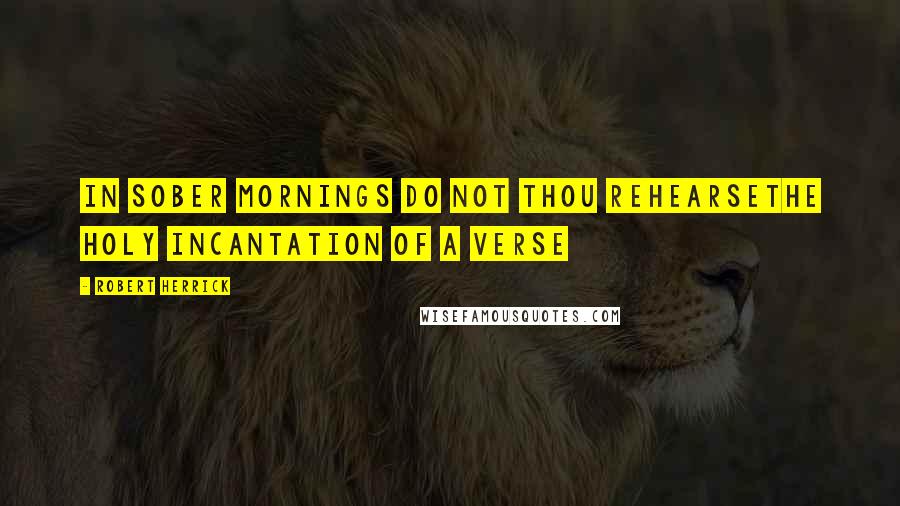 Robert Herrick Quotes: In sober mornings do not thou rehearseThe holy incantation of a verse