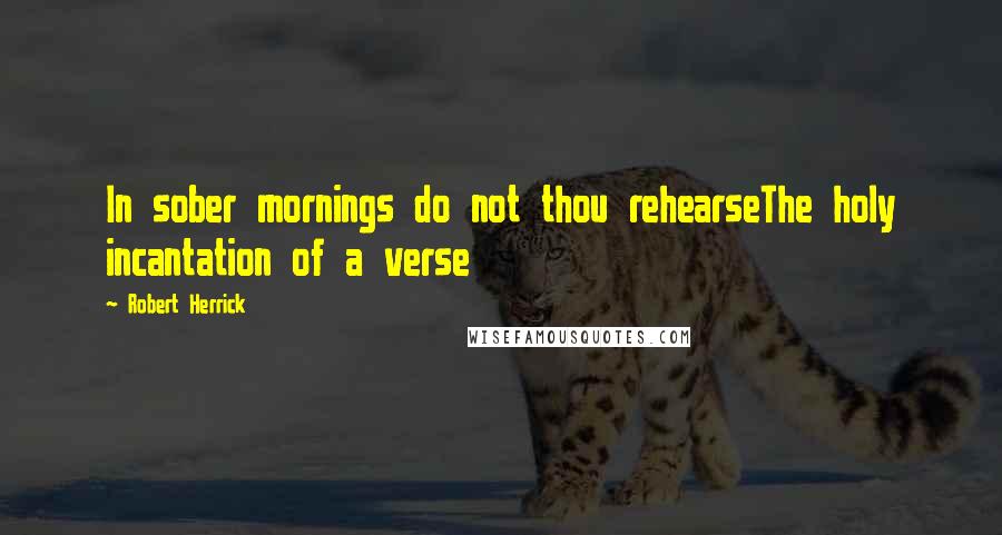 Robert Herrick Quotes: In sober mornings do not thou rehearseThe holy incantation of a verse