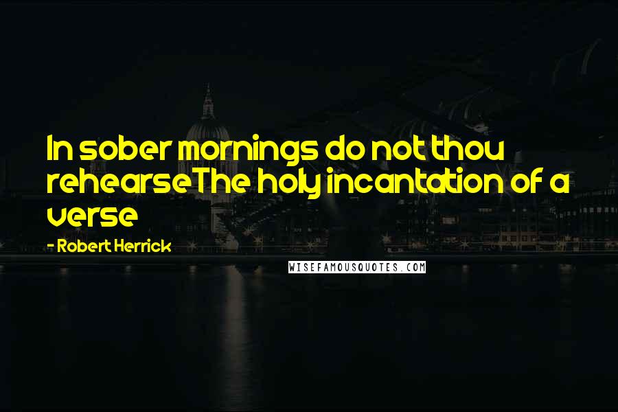 Robert Herrick Quotes: In sober mornings do not thou rehearseThe holy incantation of a verse
