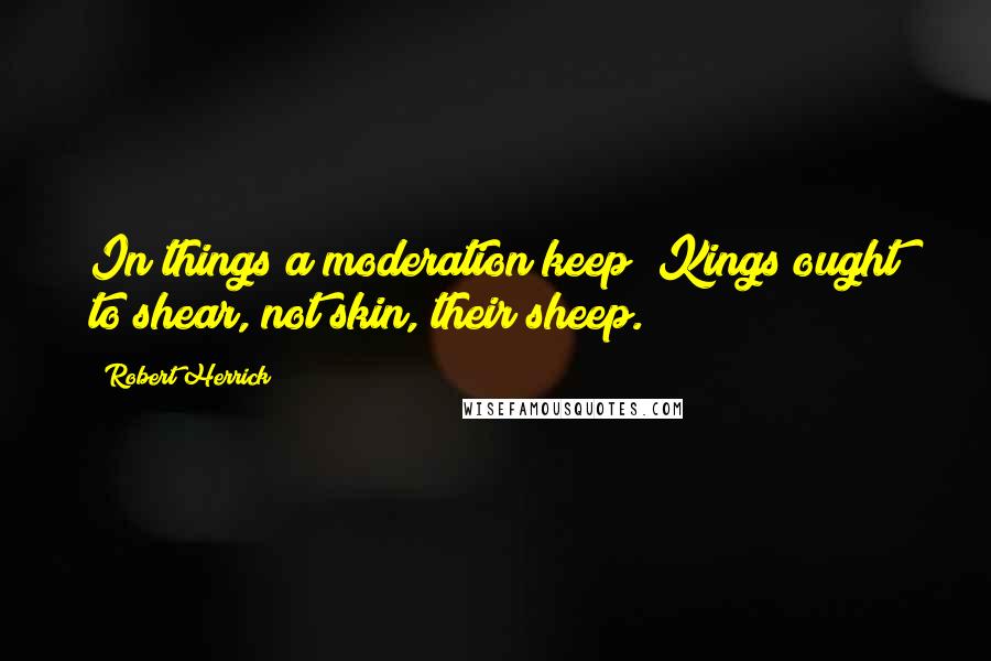 Robert Herrick Quotes: In things a moderation keep; Kings ought to shear, not skin, their sheep.