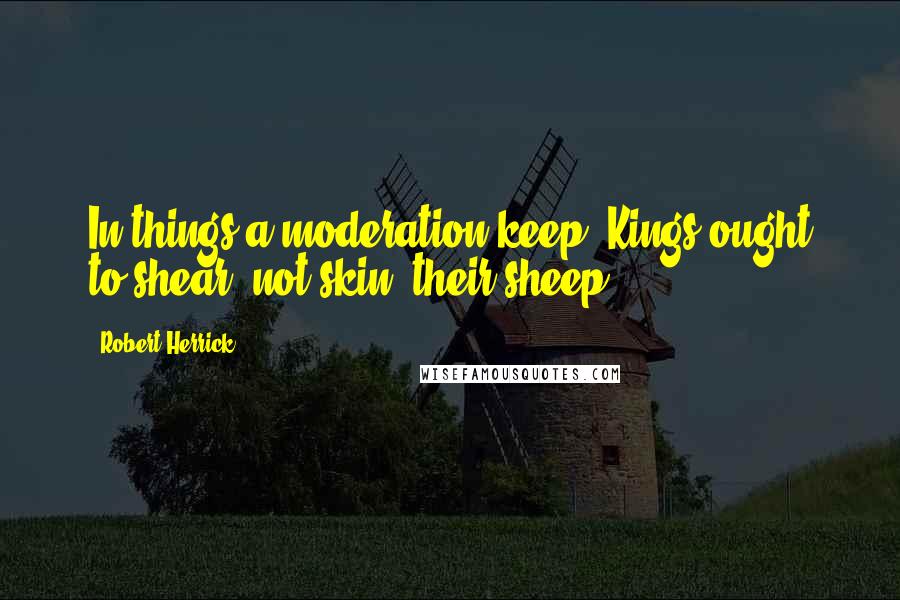 Robert Herrick Quotes: In things a moderation keep; Kings ought to shear, not skin, their sheep.