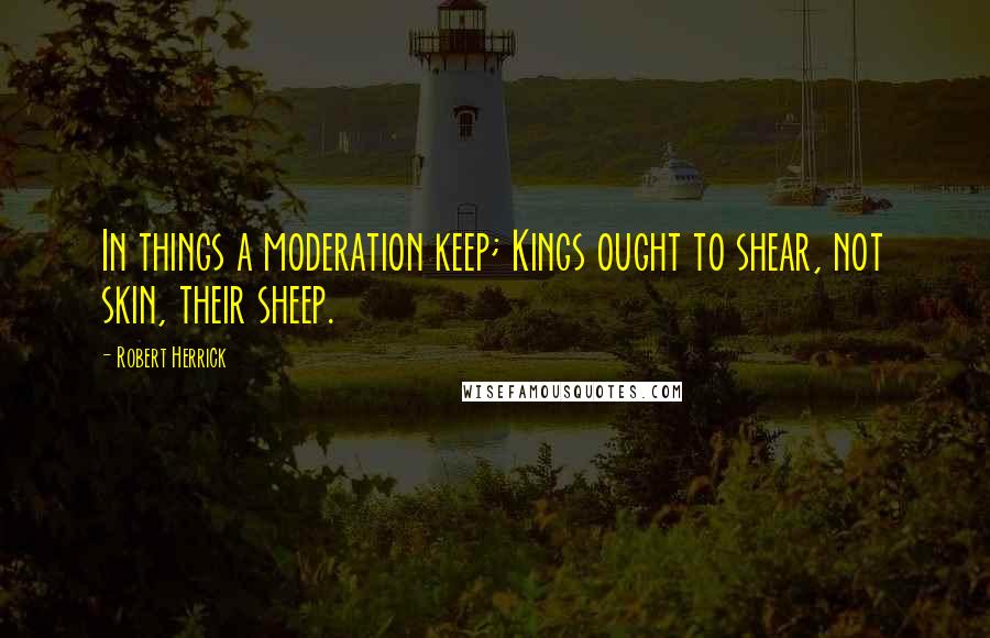 Robert Herrick Quotes: In things a moderation keep; Kings ought to shear, not skin, their sheep.