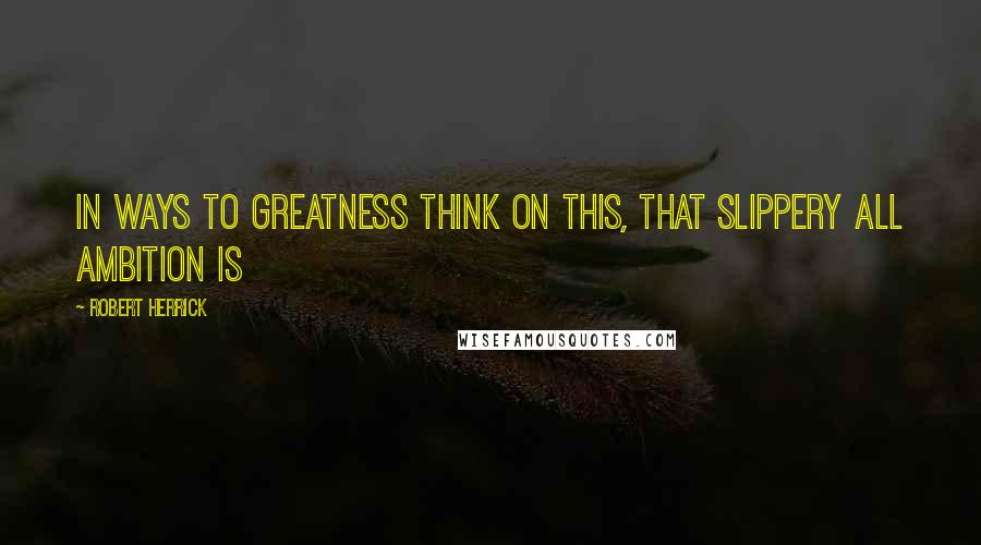 Robert Herrick Quotes: In ways to greatness think on this, That slippery all ambition is