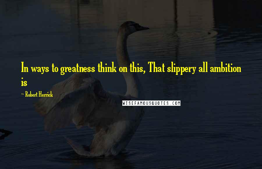 Robert Herrick Quotes: In ways to greatness think on this, That slippery all ambition is