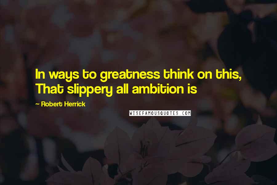 Robert Herrick Quotes: In ways to greatness think on this, That slippery all ambition is