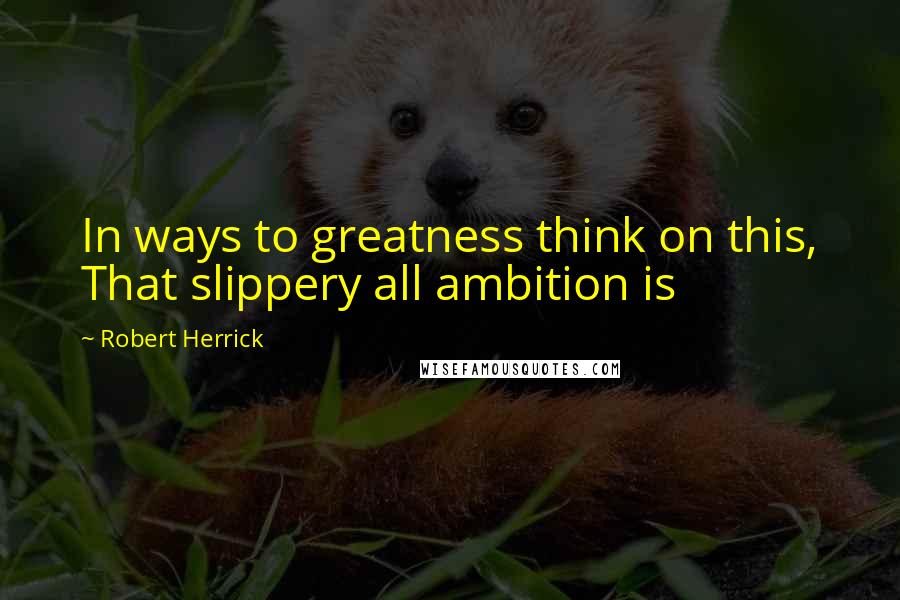 Robert Herrick Quotes: In ways to greatness think on this, That slippery all ambition is