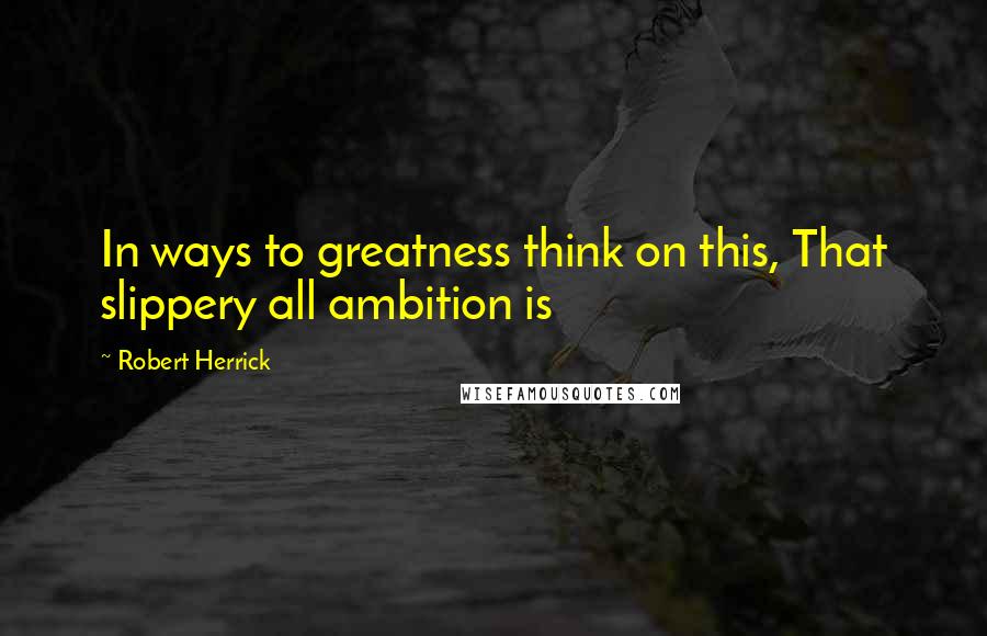 Robert Herrick Quotes: In ways to greatness think on this, That slippery all ambition is