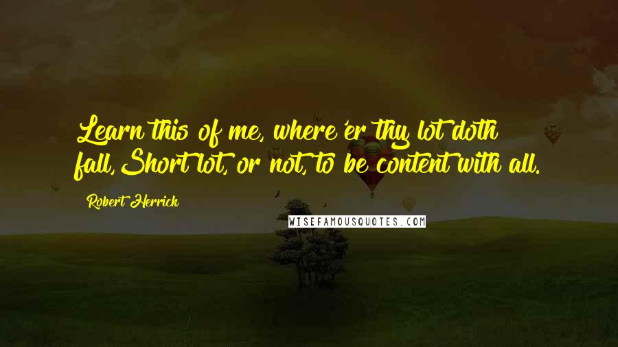 Robert Herrick Quotes: Learn this of me, where'er thy lot doth fall,Short lot, or not, to be content with all.