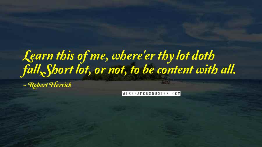 Robert Herrick Quotes: Learn this of me, where'er thy lot doth fall,Short lot, or not, to be content with all.