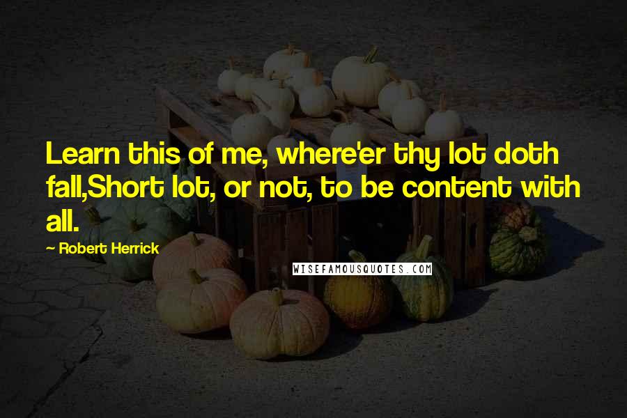 Robert Herrick Quotes: Learn this of me, where'er thy lot doth fall,Short lot, or not, to be content with all.