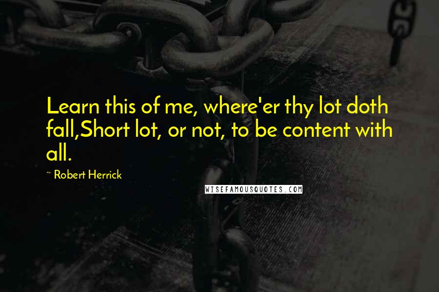 Robert Herrick Quotes: Learn this of me, where'er thy lot doth fall,Short lot, or not, to be content with all.