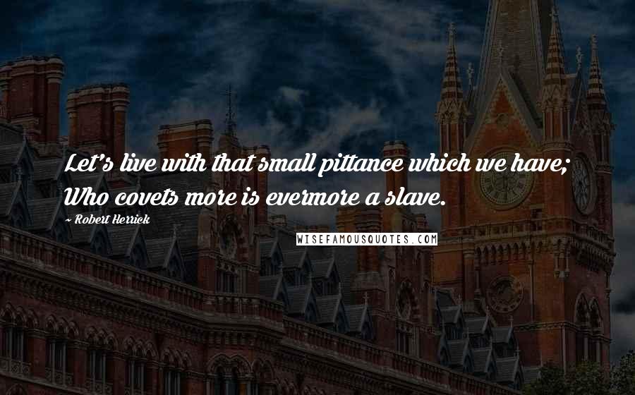 Robert Herrick Quotes: Let's live with that small pittance which we have; Who covets more is evermore a slave.