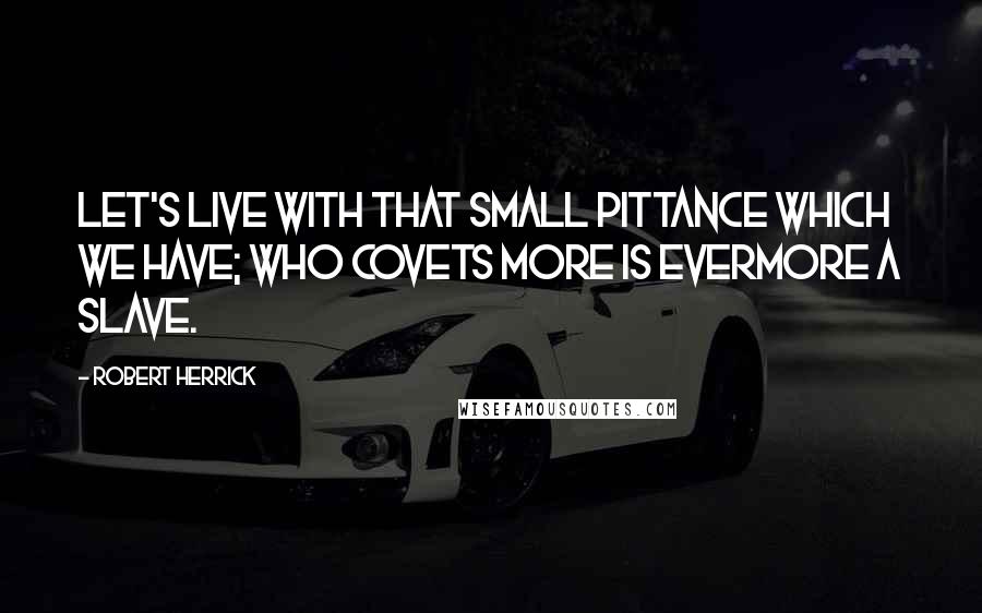 Robert Herrick Quotes: Let's live with that small pittance which we have; Who covets more is evermore a slave.