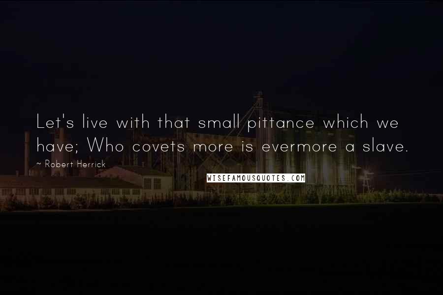 Robert Herrick Quotes: Let's live with that small pittance which we have; Who covets more is evermore a slave.