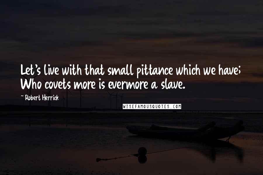 Robert Herrick Quotes: Let's live with that small pittance which we have; Who covets more is evermore a slave.